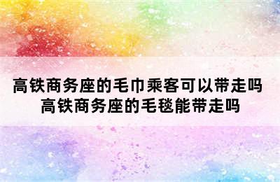 高铁商务座的毛巾乘客可以带走吗 高铁商务座的毛毯能带走吗